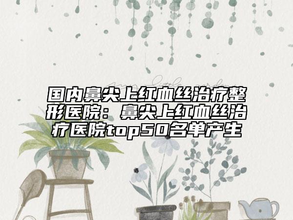 国内鼻尖上红血丝治疗整形医院：鼻尖上红血丝治疗医院top50名单产生