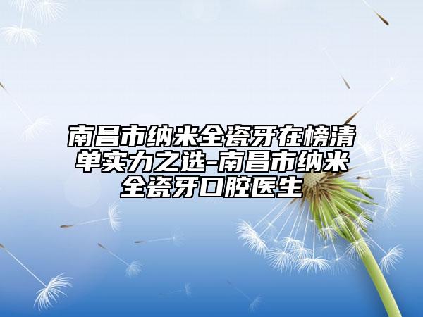 南昌市纳米全瓷牙在榜清单实力之选-南昌市纳米全瓷牙口腔医生
