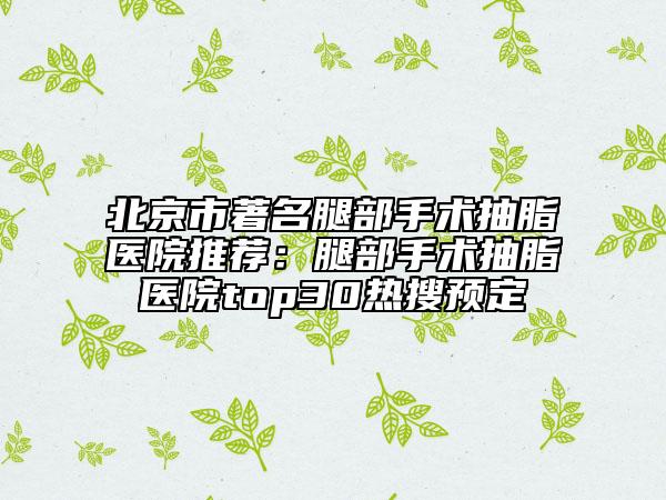北京市著名腿部手术抽脂医院推荐：腿部手术抽脂医院top30热搜预定
