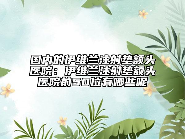 国内的伊维兰注射垫额头医院：伊维兰注射垫额头医院前50位有哪些呢