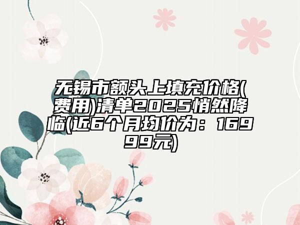 无锡市额头上填充价格(费用)清单2025悄然降临(近6个月均价为：16999元)