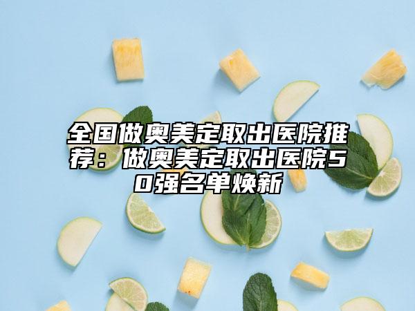 全国做奥美定取出医院推荐：做奥美定取出医院50强名单焕新