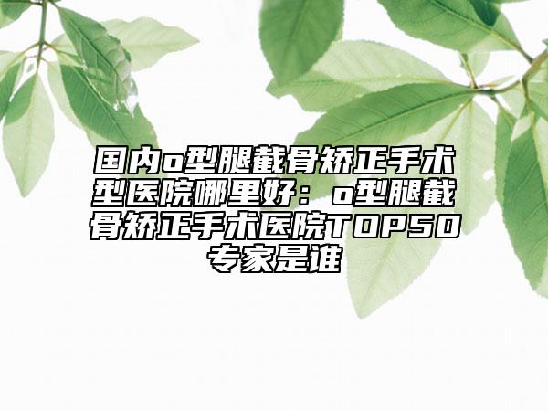国内o型腿截骨矫正手术型医院哪里好：o型腿截骨矫正手术医院TOP50专家是谁