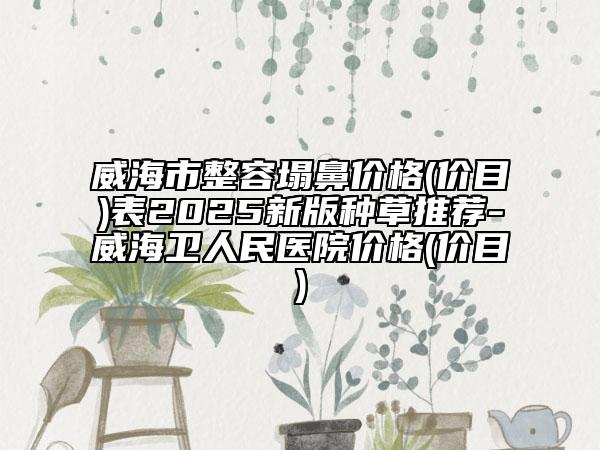 威海市整容塌鼻价格(价目)表2025新版种草推荐-威海卫人民医院价格(价目)