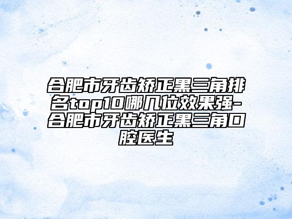 合肥市牙齿矫正黑三角排名top10哪几位效果强-合肥市牙齿矫正黑三角口腔医生