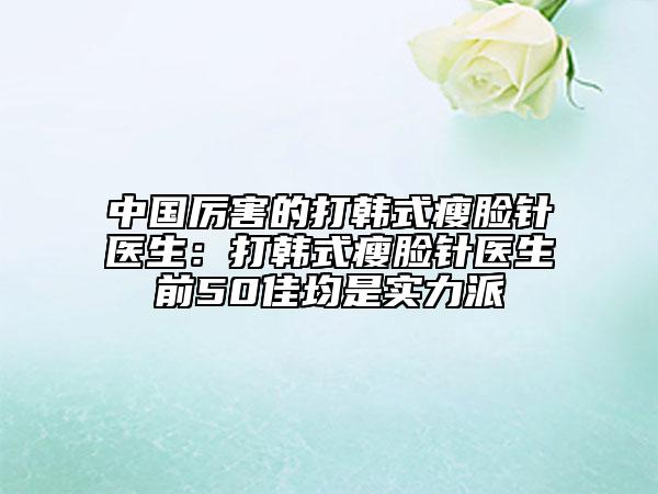 中国厉害的打韩式瘦脸针医生：打韩式瘦脸针医生前50佳均是实力派