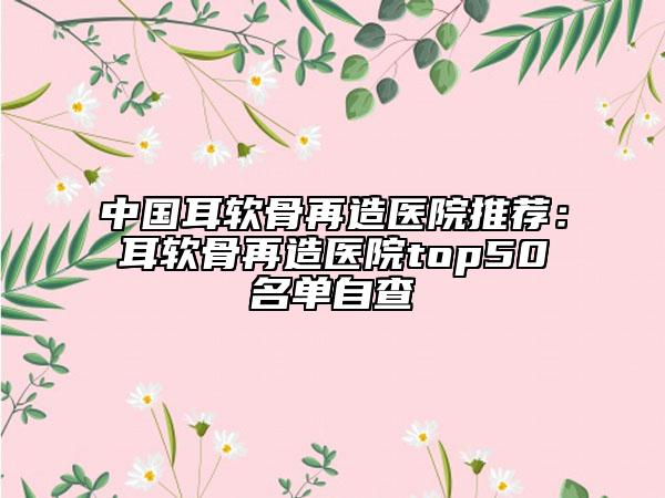 中国耳软骨再造医院推荐：耳软骨再造医院top50名单自查