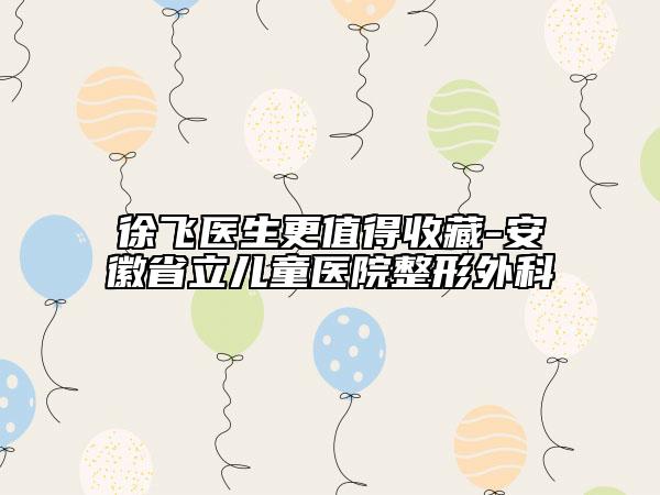 徐飞医生更值得收藏-安徽省立儿童医院整形外科
