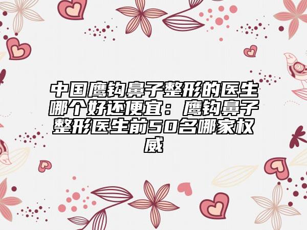 中国鹰钩鼻子整形的医生哪个好还便宜：鹰钩鼻子整形医生前50名哪家权威