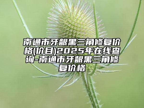南通市牙龈黑三角修复价格(价目)2025年在线查询-南通市牙龈黑三角修复价格