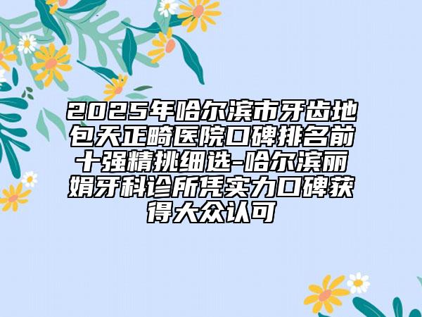 2025年哈尔滨市牙齿地包天正畸医院口碑排名前十强精挑细选-哈尔滨丽娟牙科诊所凭实力口碑获得大众认可