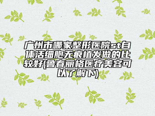 广州市哪家整形医院st自体活细胞无痕植发做的比较好(鲁春丽格医疗美容可以了解下)