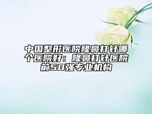 中国整形医院隆鼻打针哪个医院好：隆鼻打针医院前50强专业机构