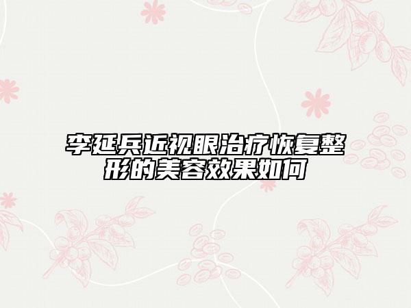 李延兵近视眼治疗恢复整形的美容效果如何