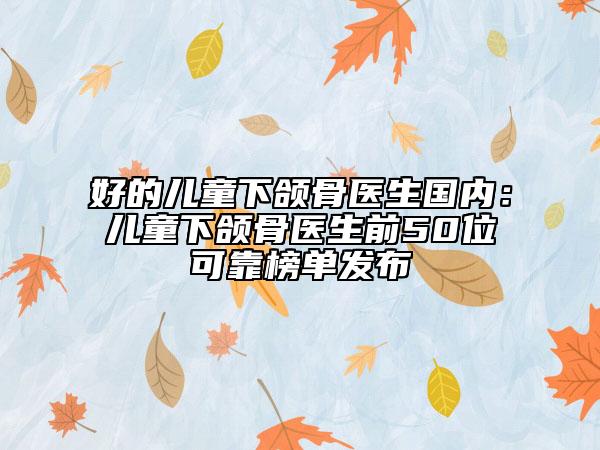好的儿童下颌骨医生国内：儿童下颌骨医生前50位可靠榜单发布