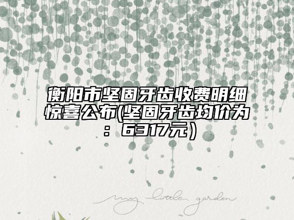 衡阳市坚固牙齿收费明细惊喜公布(坚固牙齿均价为：6317元）