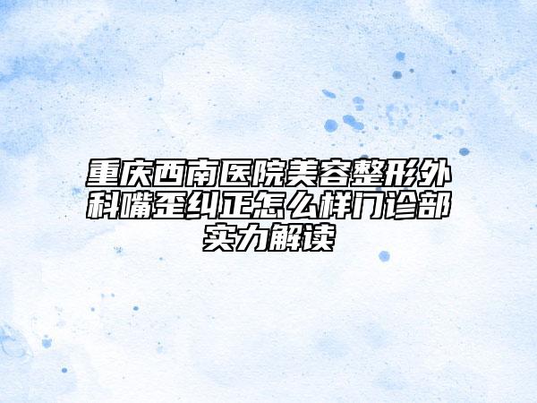 重庆西南医院美容整形外科嘴歪纠正怎么样门诊部实力解读