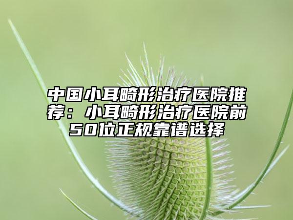 中国小耳畸形治疗医院推荐：小耳畸形治疗医院前50位正规靠谱选择