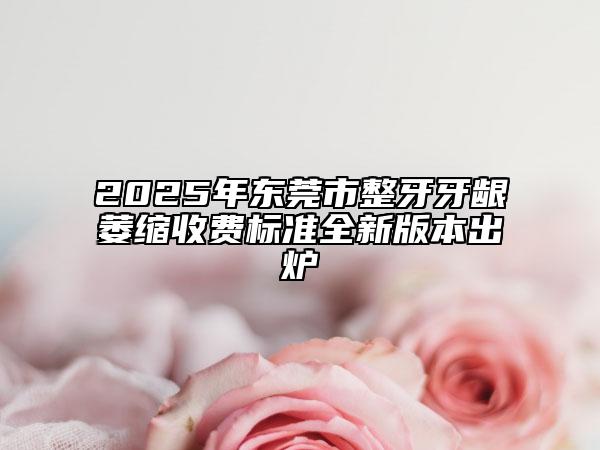 2025年东莞市整牙牙龈萎缩收费标准全新版本出炉