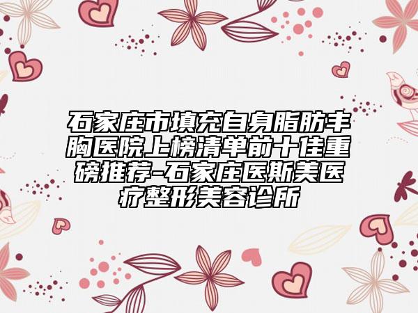 石家庄市填充自身脂肪丰胸医院上榜清单前十佳重磅推荐-石家庄医斯美医疗整形美容诊所