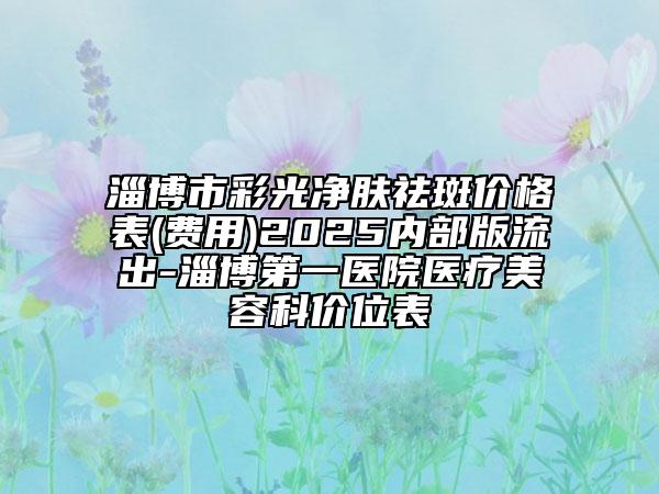 淄博市彩光净肤祛斑价格表(费用)2025内部版流出-淄博第一医院医疗美容科价位表
