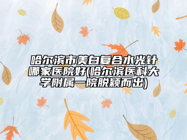 哈尔滨市美白复合水光针哪家医院好(哈尔滨医科大学附属一院脱颖而出)