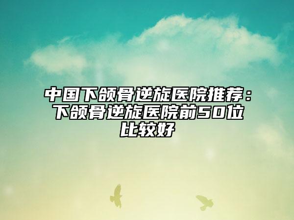 中国下颌骨逆旋医院推荐：下颌骨逆旋医院前50位比较好