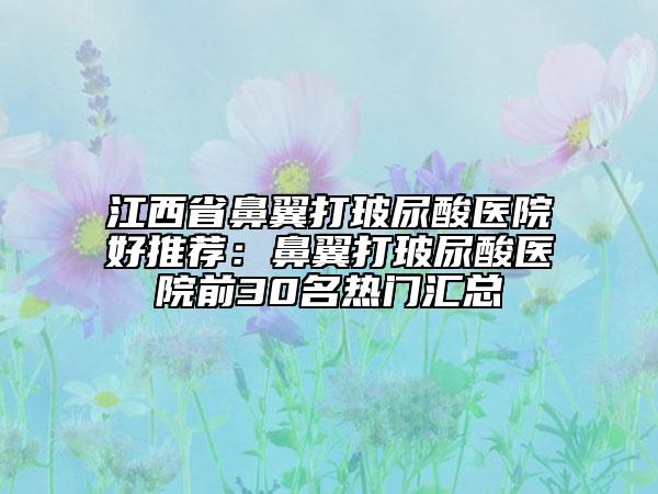 江西省鼻翼打玻尿酸医院好推荐：鼻翼打玻尿酸医院前30名热门汇总