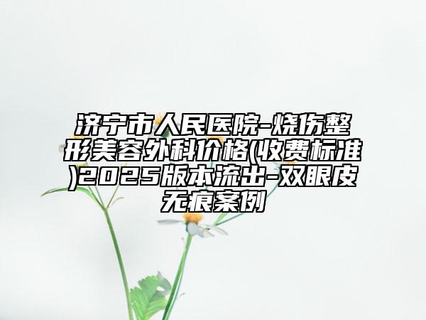 济宁市人民医院-烧伤整形美容外科价格(收费标准)2025版本流出-双眼皮无痕案例