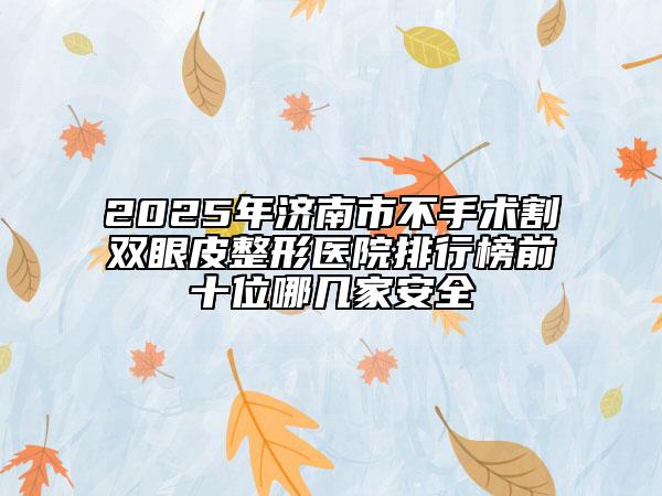 2025年济南市不手术割双眼皮整形医院排行榜前十位哪几家安全