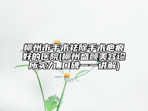柳州市手术祛除手术疤痕好的医院(柳州盛颜美容诊所实力_口碑一一讲解)