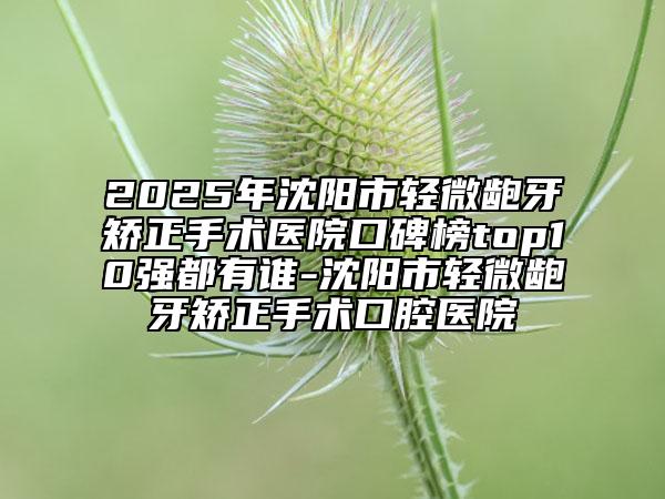 2025年沈阳市轻微龅牙矫正手术医院口碑榜top10强都有谁-沈阳市轻微龅牙矫正手术口腔医院