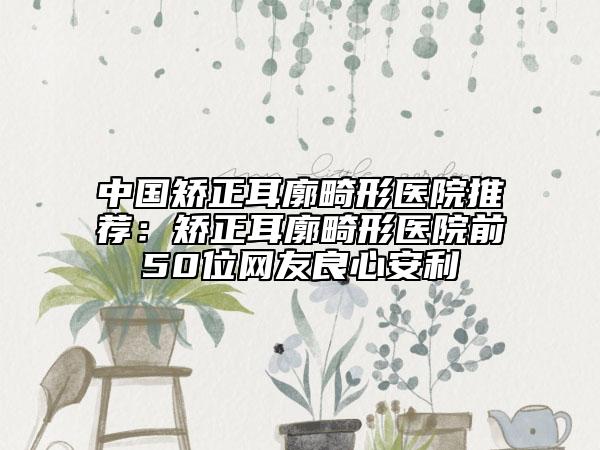 中国矫正耳廓畸形医院推荐：矫正耳廓畸形医院前50位网友良心安利
