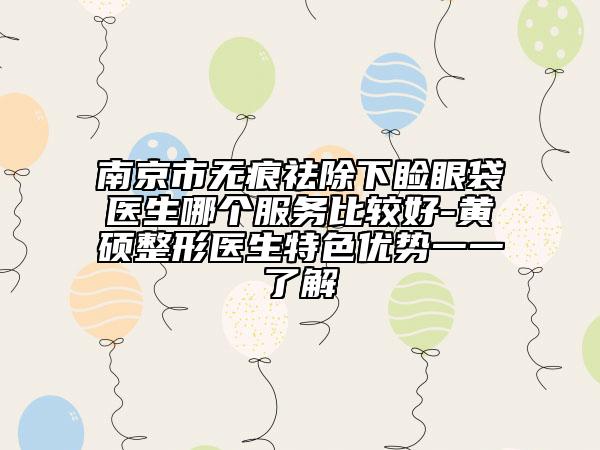南京市无痕祛除下睑眼袋医生哪个服务比较好-黄镕硕整形医生特色优势一一了解