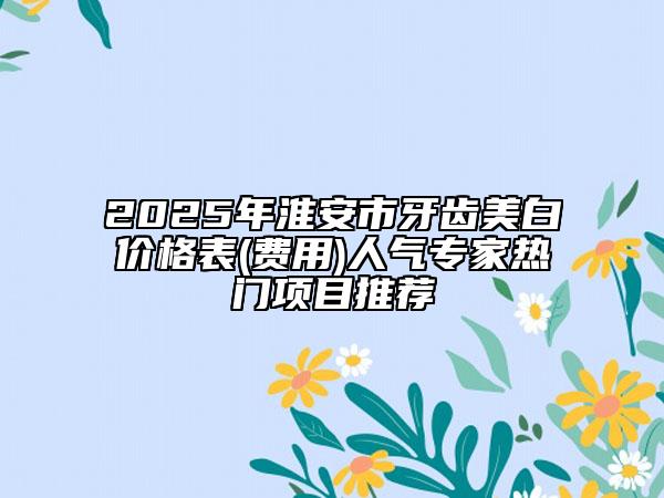2025年淮安市牙齿美白价格表(费用)人气专家热门项目推荐