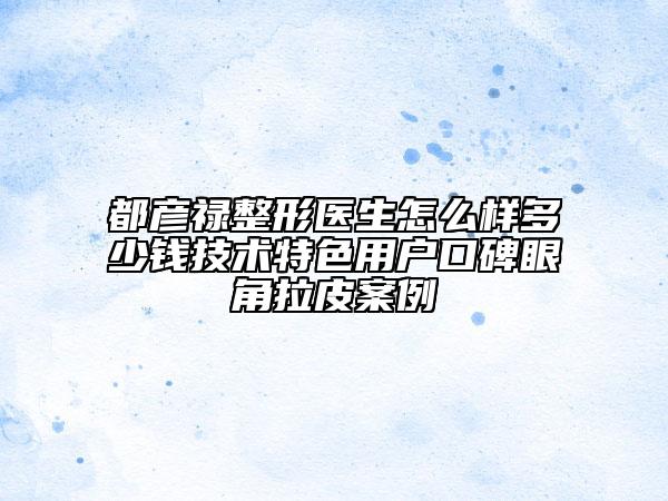 都彦禄整形医生怎么样多少钱技术特色用户口碑眼角拉皮案例