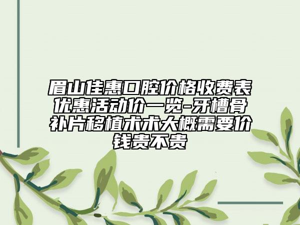眉山佳惠口腔价格收费表优惠活动价一览-牙槽骨补片移植术术大概需要价钱贵不贵