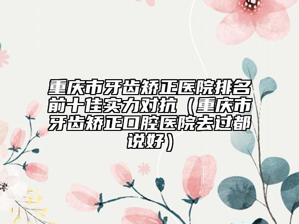 重庆市牙齿矫正医院排名前十佳实力对抗（重庆市牙齿矫正口腔医院去过都说好）
