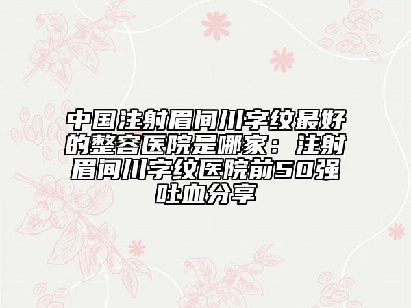 中国注射眉间川字纹最好的整容医院是哪家：注射眉间川字纹医院前50强吐血分享