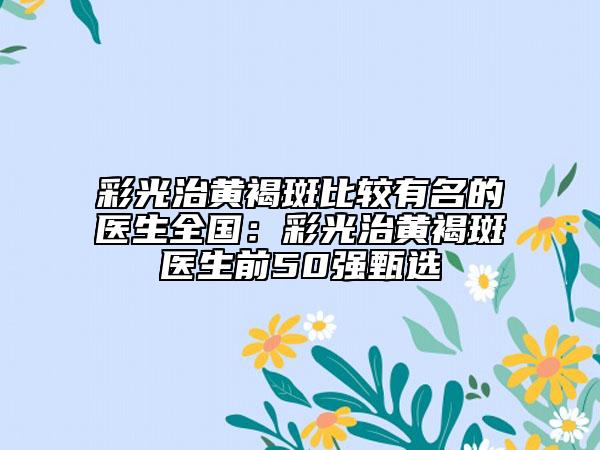 彩光治黄褐斑比较有名的医生全国：彩光治黄褐斑医生前50强甄选