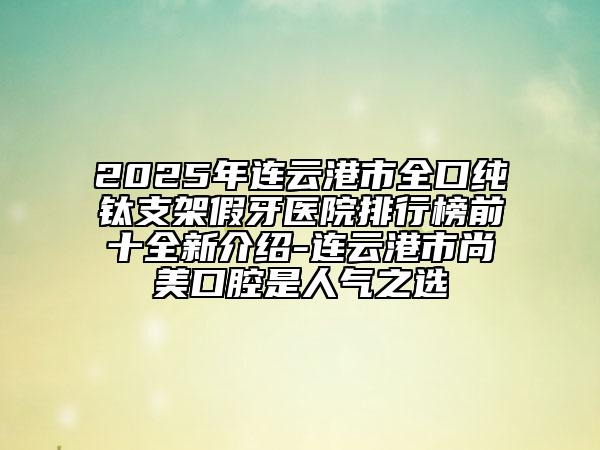 2025年连云港市全口纯钛支架假牙医院排行榜前十全新介绍-连云港市尚美口腔是人气之选