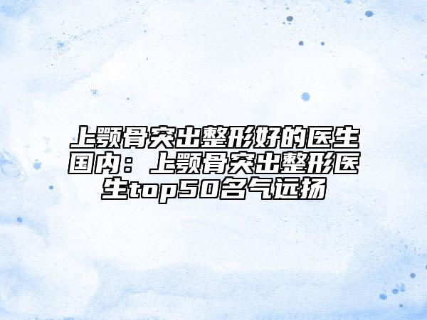 上颚骨突出整形好的医生国内：上颚骨突出整形医生top50名气远扬