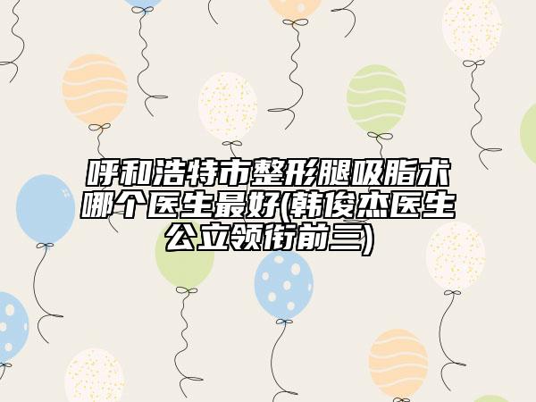 呼和浩特市整形腿吸脂术哪个医生最好(韩俊杰医生公立领衔前三)