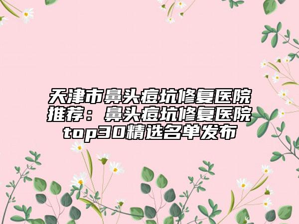 天津市鼻头痘坑修复医院推荐：鼻头痘坑修复医院top30精选名单发布
