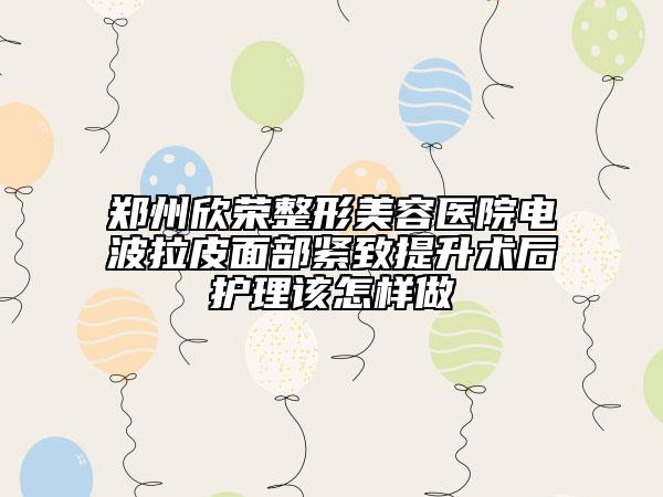 郑州欣荣整形美容医院电波拉皮面部紧致提升术后护理该怎样做