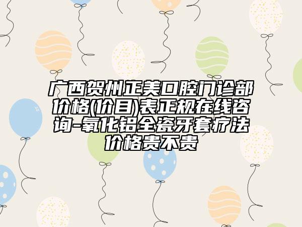 广西贺州正美口腔门诊部价格(价目)表正规在线咨询-氧化铝全瓷牙套疗法价格贵不贵