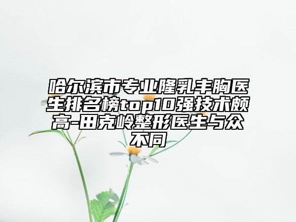 哈尔滨市专业隆乳丰胸医生排名榜top10强技术颇高-田克岭整形医生与众不同