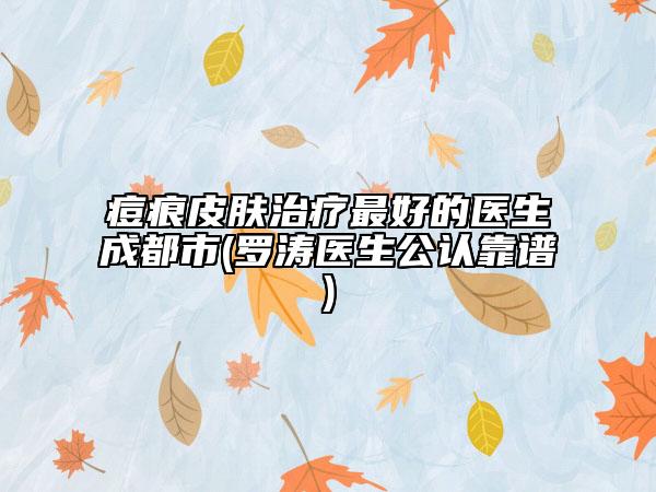 痘痕皮肤治疗最好的医生成都市(罗涛医生公认靠谱)