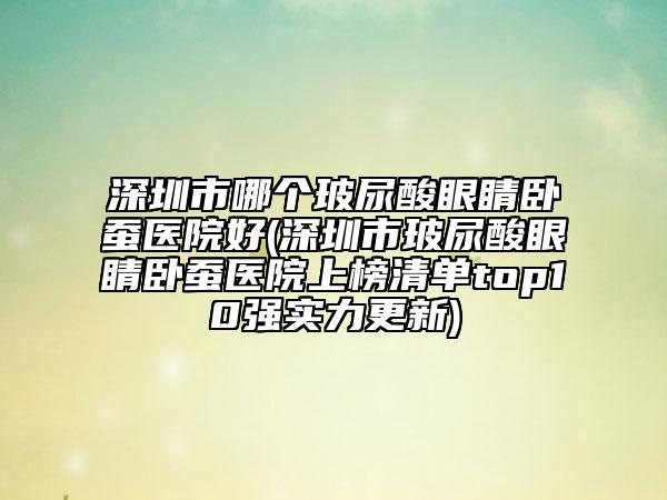 深圳市哪个玻尿酸眼睛卧蚕医院好(深圳市玻尿酸眼睛卧蚕医院上榜清单top10强实力更新)