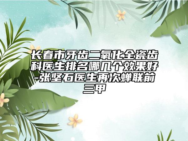 长春市牙齿二氧化全瓷齿科医生排名哪几个效果好-张坚石医生再次蝉联前三甲